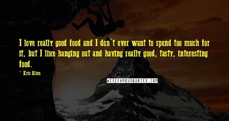 Kris Allen Quotes: I love really good food and I don't ever want to spend too much for it, but I like hanging out and having really good, tasty, interesting food.