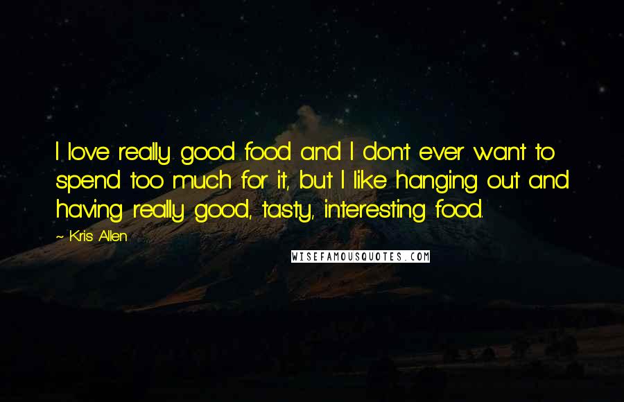 Kris Allen Quotes: I love really good food and I don't ever want to spend too much for it, but I like hanging out and having really good, tasty, interesting food.