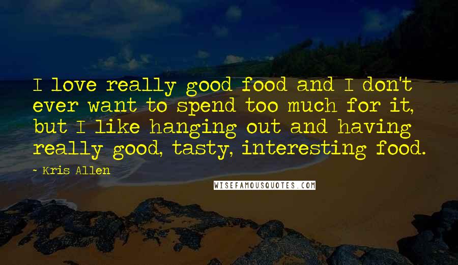 Kris Allen Quotes: I love really good food and I don't ever want to spend too much for it, but I like hanging out and having really good, tasty, interesting food.