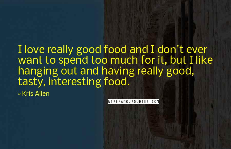 Kris Allen Quotes: I love really good food and I don't ever want to spend too much for it, but I like hanging out and having really good, tasty, interesting food.