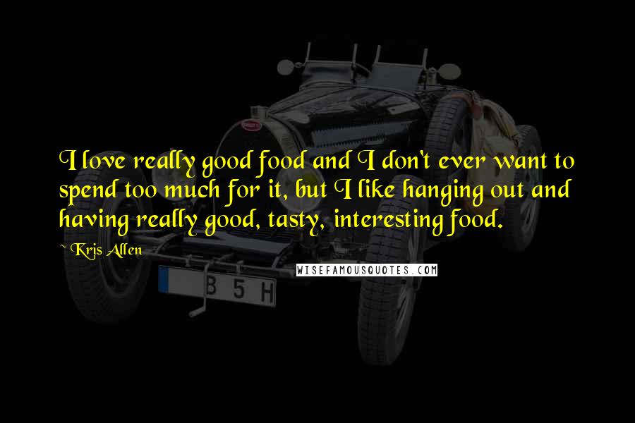 Kris Allen Quotes: I love really good food and I don't ever want to spend too much for it, but I like hanging out and having really good, tasty, interesting food.
