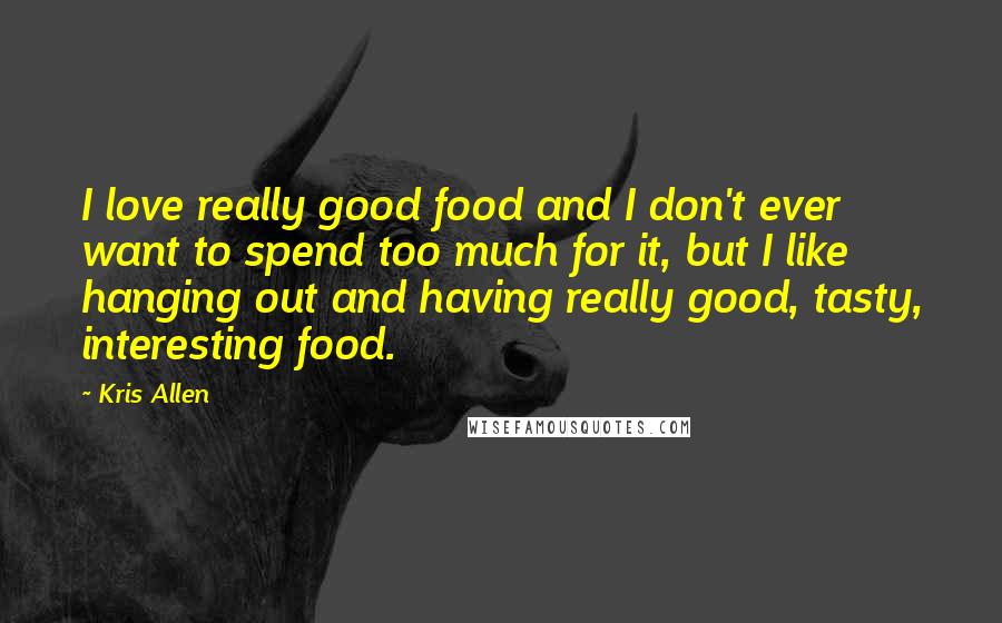 Kris Allen Quotes: I love really good food and I don't ever want to spend too much for it, but I like hanging out and having really good, tasty, interesting food.