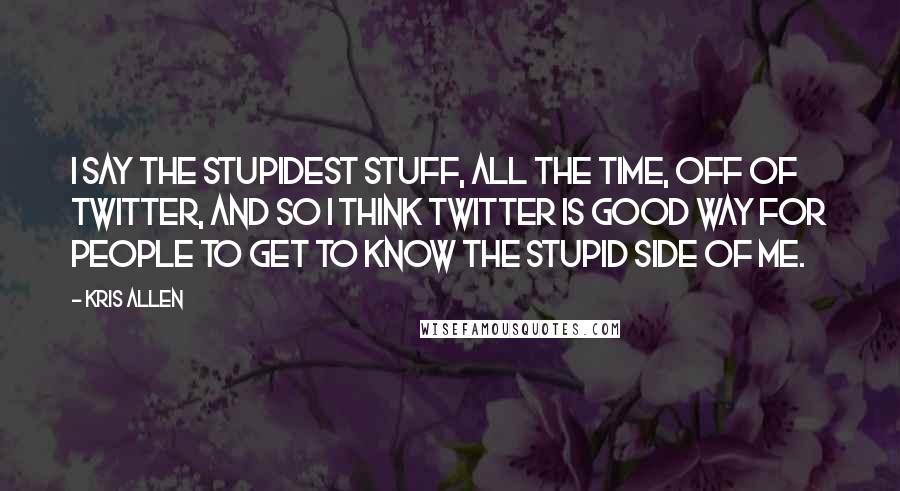 Kris Allen Quotes: I say the stupidest stuff, all the time, off of Twitter, and so I think Twitter is good way for people to get to know the stupid side of me.