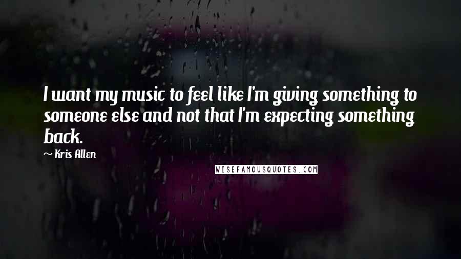 Kris Allen Quotes: I want my music to feel like I'm giving something to someone else and not that I'm expecting something back.