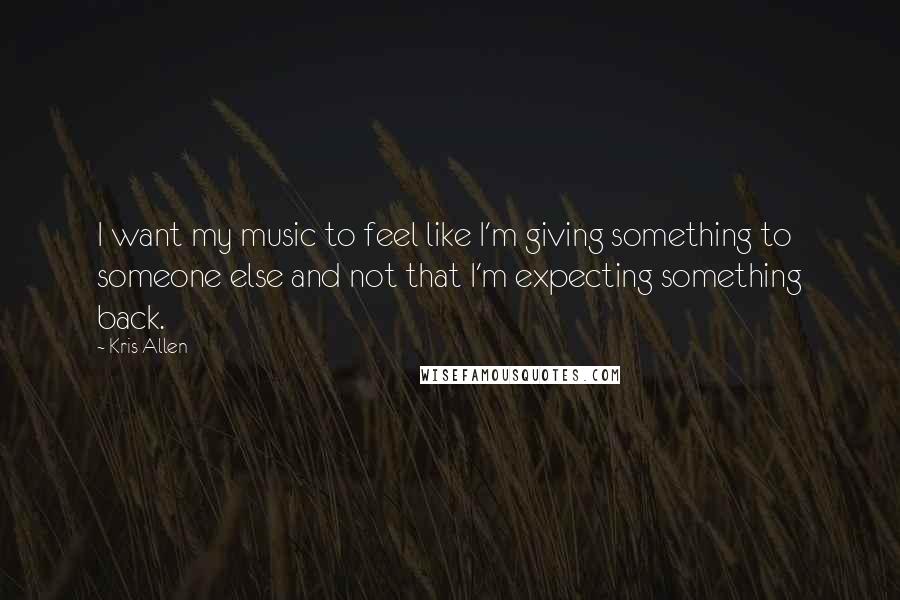 Kris Allen Quotes: I want my music to feel like I'm giving something to someone else and not that I'm expecting something back.