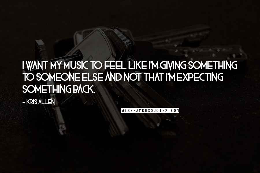 Kris Allen Quotes: I want my music to feel like I'm giving something to someone else and not that I'm expecting something back.