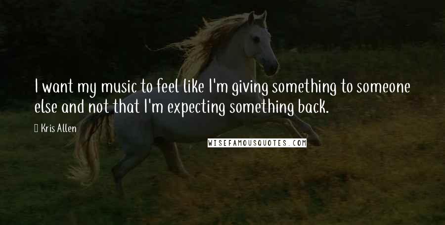 Kris Allen Quotes: I want my music to feel like I'm giving something to someone else and not that I'm expecting something back.