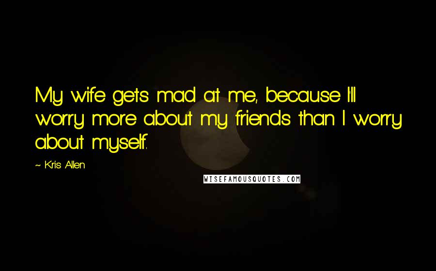 Kris Allen Quotes: My wife gets mad at me, because I'll worry more about my friends than I worry about myself.