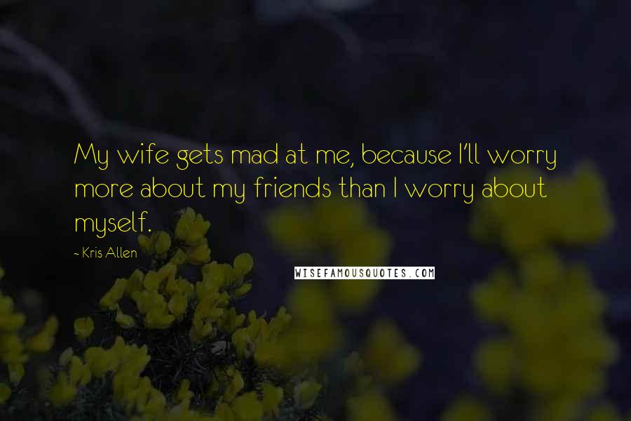 Kris Allen Quotes: My wife gets mad at me, because I'll worry more about my friends than I worry about myself.