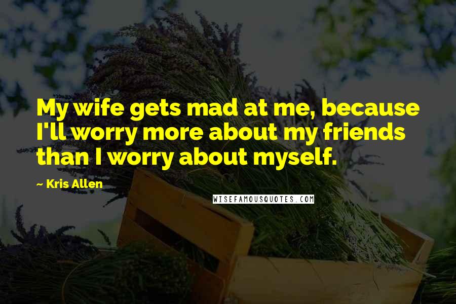 Kris Allen Quotes: My wife gets mad at me, because I'll worry more about my friends than I worry about myself.