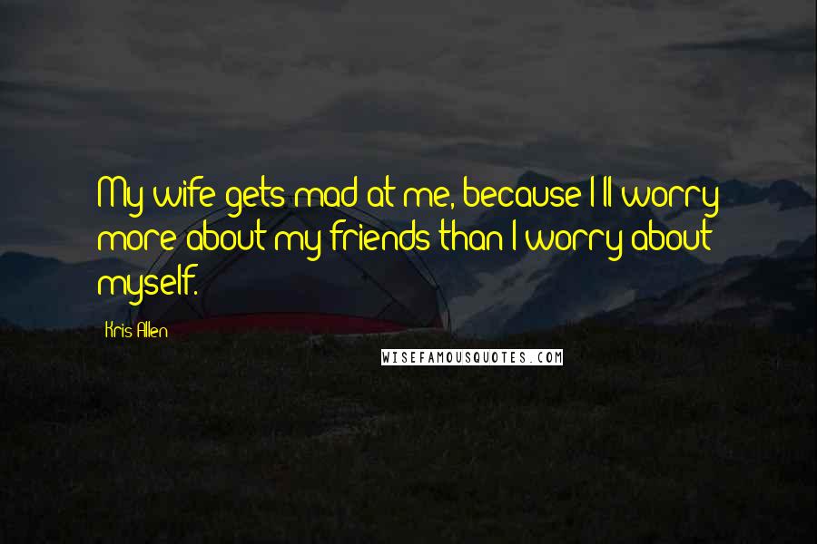 Kris Allen Quotes: My wife gets mad at me, because I'll worry more about my friends than I worry about myself.