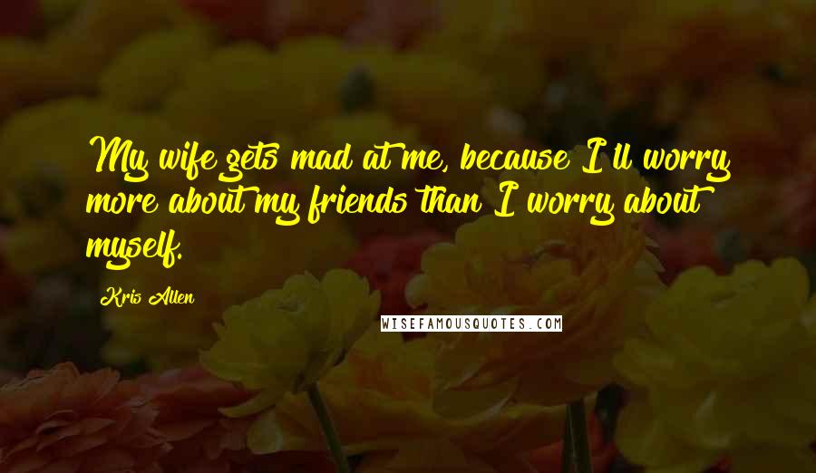 Kris Allen Quotes: My wife gets mad at me, because I'll worry more about my friends than I worry about myself.