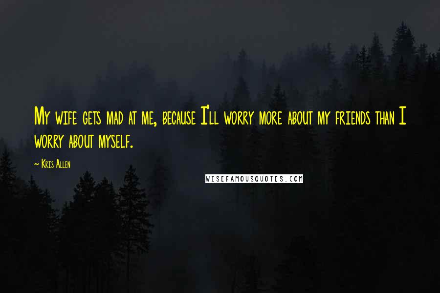 Kris Allen Quotes: My wife gets mad at me, because I'll worry more about my friends than I worry about myself.