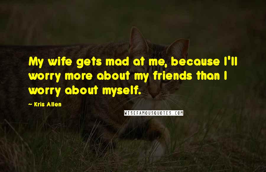 Kris Allen Quotes: My wife gets mad at me, because I'll worry more about my friends than I worry about myself.