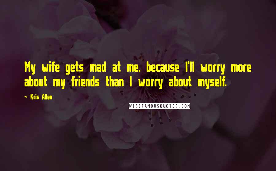 Kris Allen Quotes: My wife gets mad at me, because I'll worry more about my friends than I worry about myself.