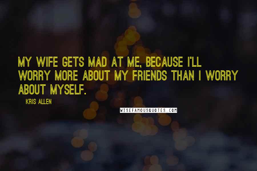 Kris Allen Quotes: My wife gets mad at me, because I'll worry more about my friends than I worry about myself.