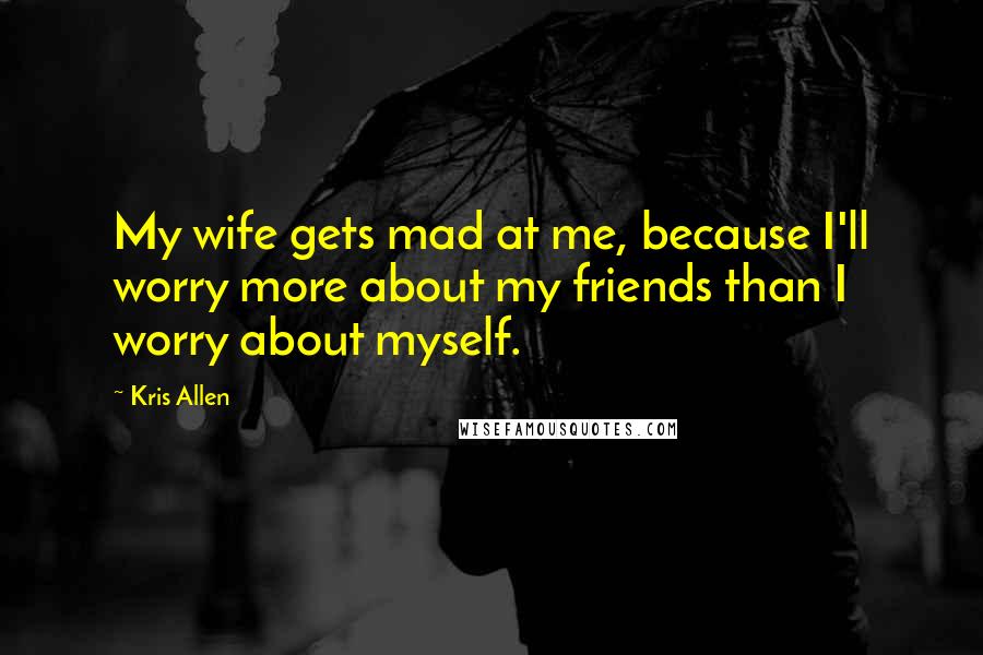 Kris Allen Quotes: My wife gets mad at me, because I'll worry more about my friends than I worry about myself.