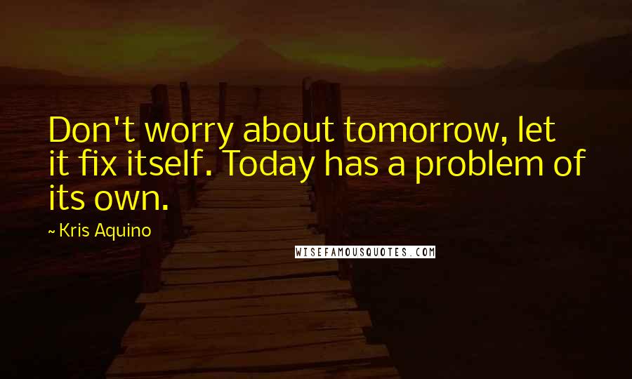 Kris Aquino Quotes: Don't worry about tomorrow, let it fix itself. Today has a problem of its own.