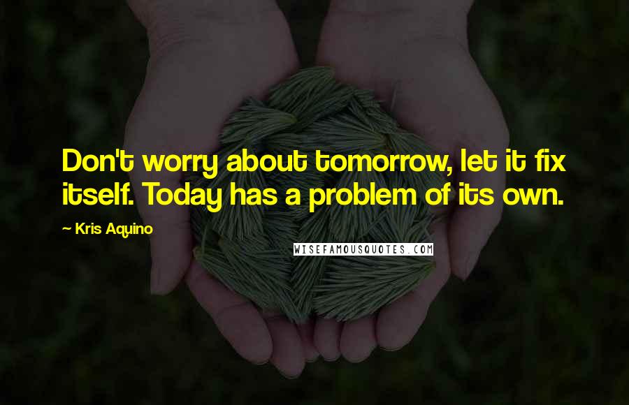 Kris Aquino Quotes: Don't worry about tomorrow, let it fix itself. Today has a problem of its own.