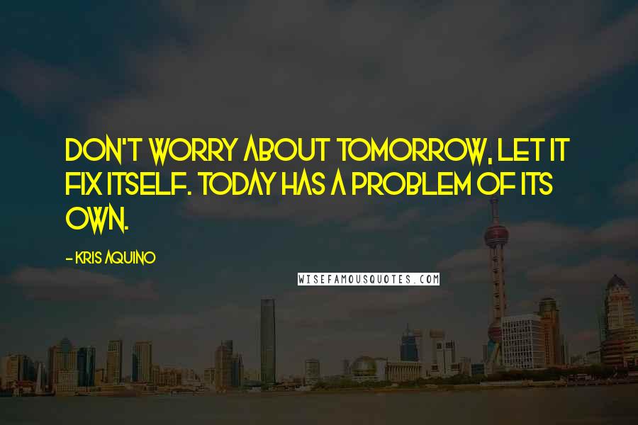 Kris Aquino Quotes: Don't worry about tomorrow, let it fix itself. Today has a problem of its own.