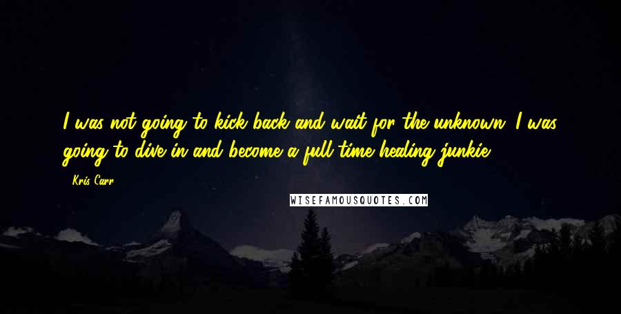 Kris Carr Quotes: I was not going to kick back and wait for the unknown. I was going to dive in and become a full-time healing junkie.