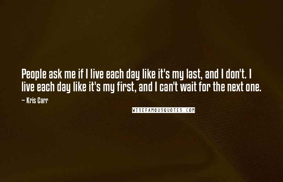 Kris Carr Quotes: People ask me if I live each day like it's my last, and I don't. I live each day like it's my first, and I can't wait for the next one.