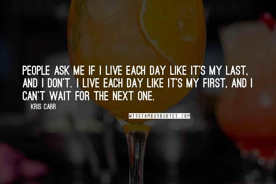 Kris Carr Quotes: People ask me if I live each day like it's my last, and I don't. I live each day like it's my first, and I can't wait for the next one.