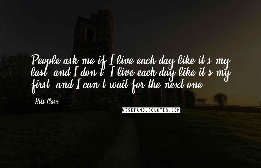 Kris Carr Quotes: People ask me if I live each day like it's my last, and I don't. I live each day like it's my first, and I can't wait for the next one.