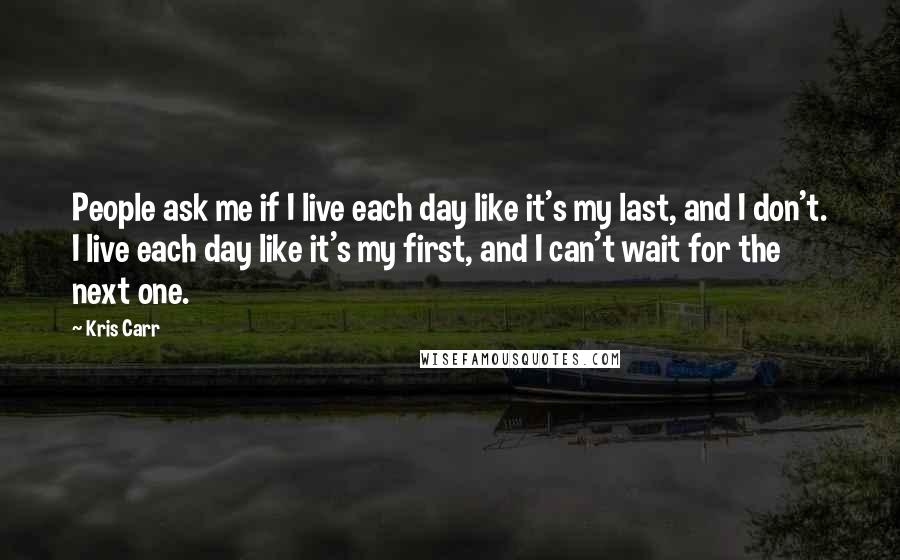 Kris Carr Quotes: People ask me if I live each day like it's my last, and I don't. I live each day like it's my first, and I can't wait for the next one.