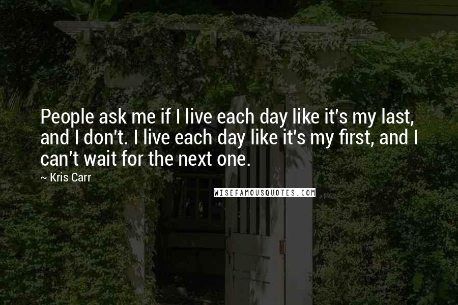Kris Carr Quotes: People ask me if I live each day like it's my last, and I don't. I live each day like it's my first, and I can't wait for the next one.