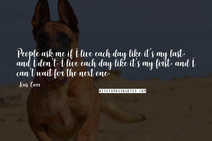 Kris Carr Quotes: People ask me if I live each day like it's my last, and I don't. I live each day like it's my first, and I can't wait for the next one.