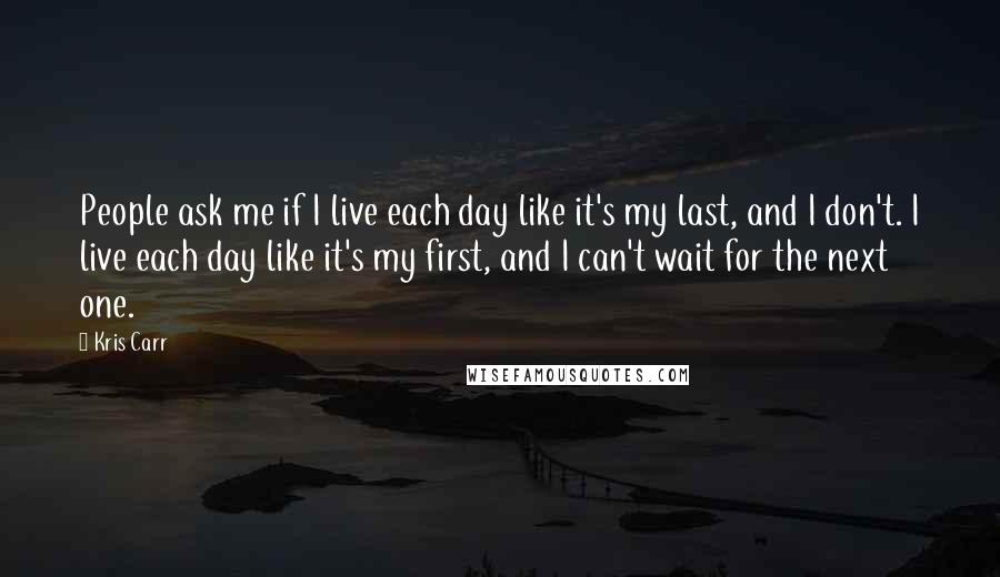 Kris Carr Quotes: People ask me if I live each day like it's my last, and I don't. I live each day like it's my first, and I can't wait for the next one.