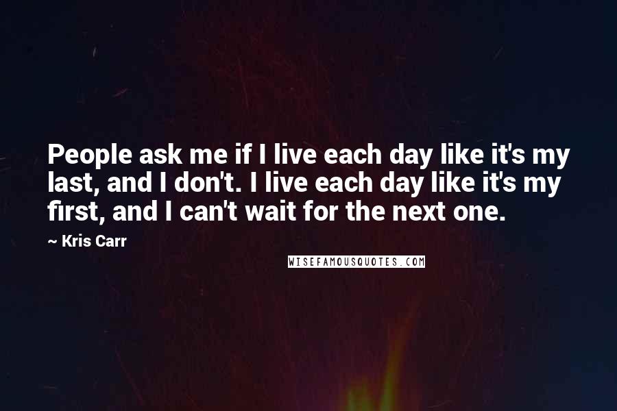 Kris Carr Quotes: People ask me if I live each day like it's my last, and I don't. I live each day like it's my first, and I can't wait for the next one.