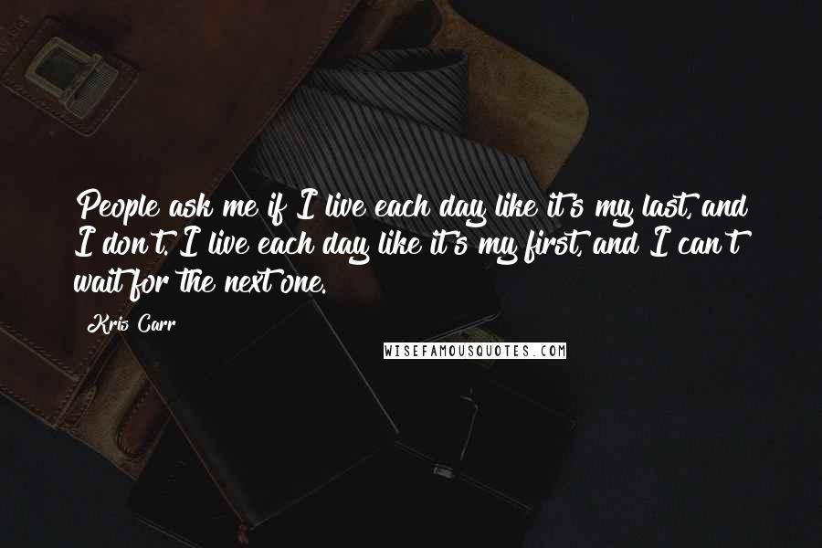 Kris Carr Quotes: People ask me if I live each day like it's my last, and I don't. I live each day like it's my first, and I can't wait for the next one.