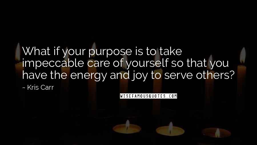 Kris Carr Quotes: What if your purpose is to take impeccable care of yourself so that you have the energy and joy to serve others?