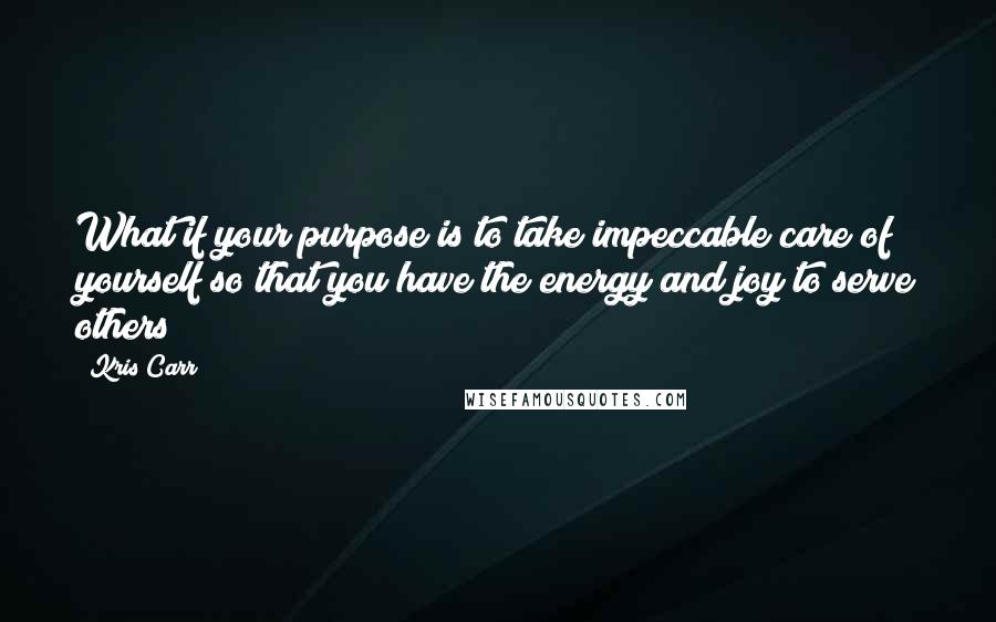 Kris Carr Quotes: What if your purpose is to take impeccable care of yourself so that you have the energy and joy to serve others?