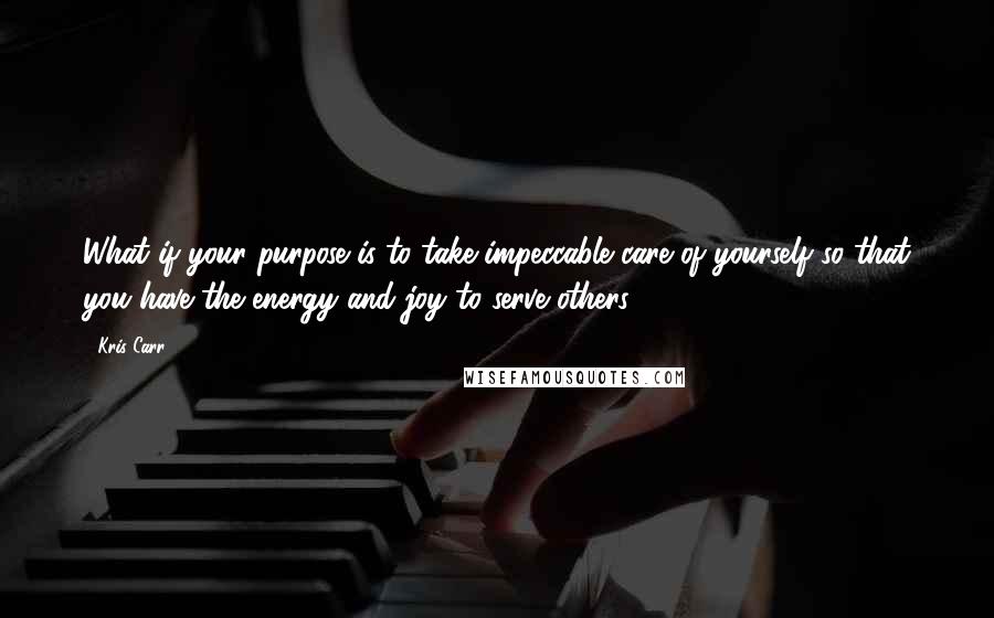 Kris Carr Quotes: What if your purpose is to take impeccable care of yourself so that you have the energy and joy to serve others?