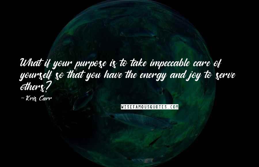 Kris Carr Quotes: What if your purpose is to take impeccable care of yourself so that you have the energy and joy to serve others?