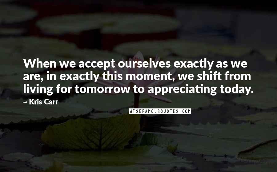 Kris Carr Quotes: When we accept ourselves exactly as we are, in exactly this moment, we shift from living for tomorrow to appreciating today.