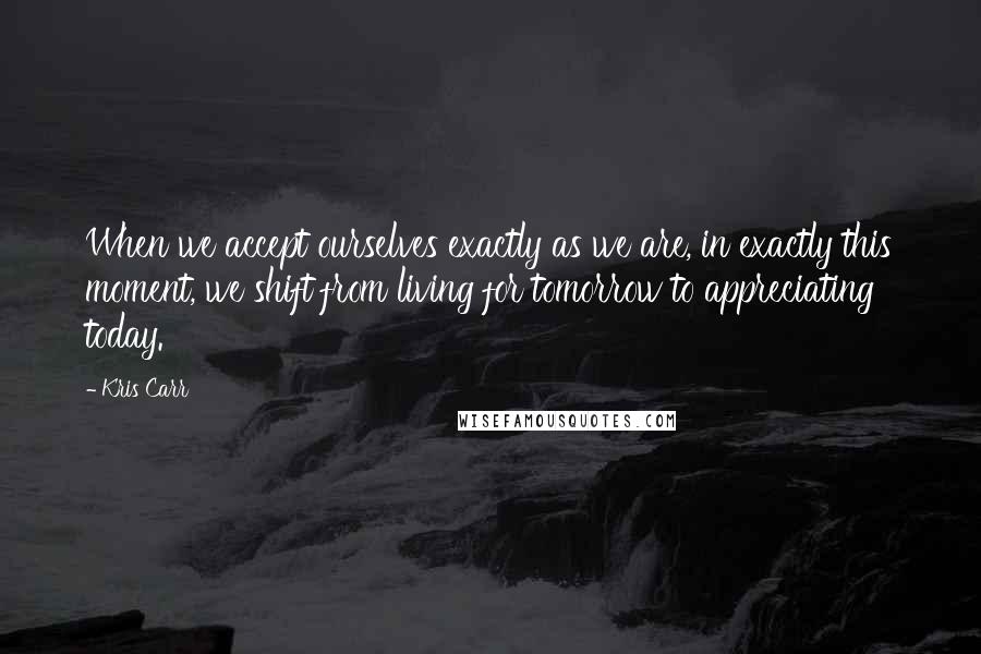 Kris Carr Quotes: When we accept ourselves exactly as we are, in exactly this moment, we shift from living for tomorrow to appreciating today.