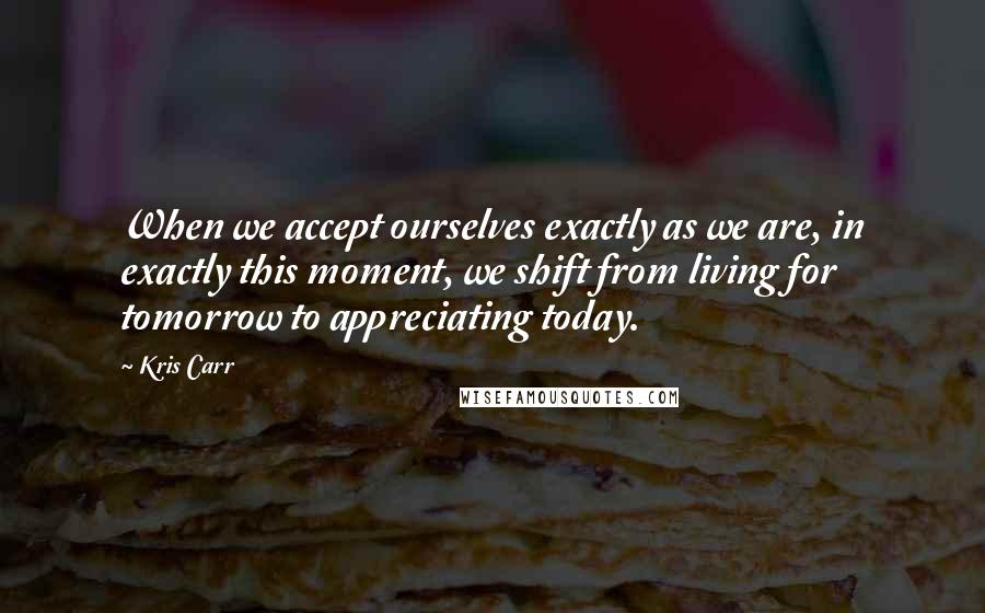 Kris Carr Quotes: When we accept ourselves exactly as we are, in exactly this moment, we shift from living for tomorrow to appreciating today.