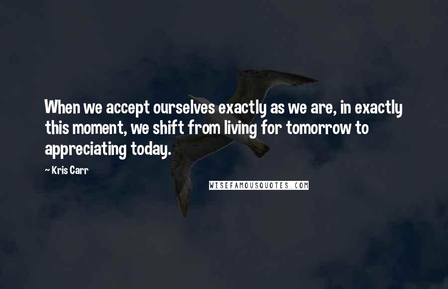 Kris Carr Quotes: When we accept ourselves exactly as we are, in exactly this moment, we shift from living for tomorrow to appreciating today.