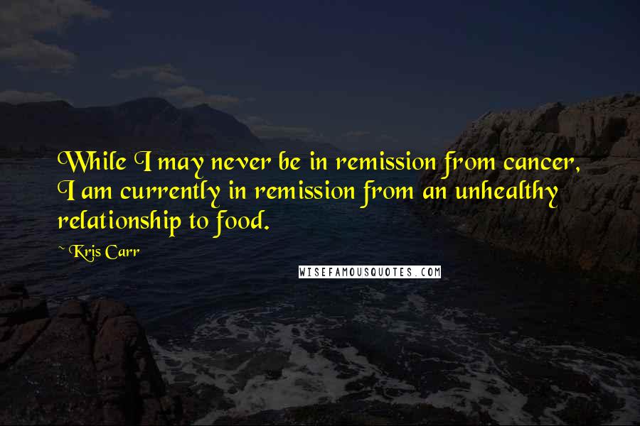 Kris Carr Quotes: While I may never be in remission from cancer, I am currently in remission from an unhealthy relationship to food.