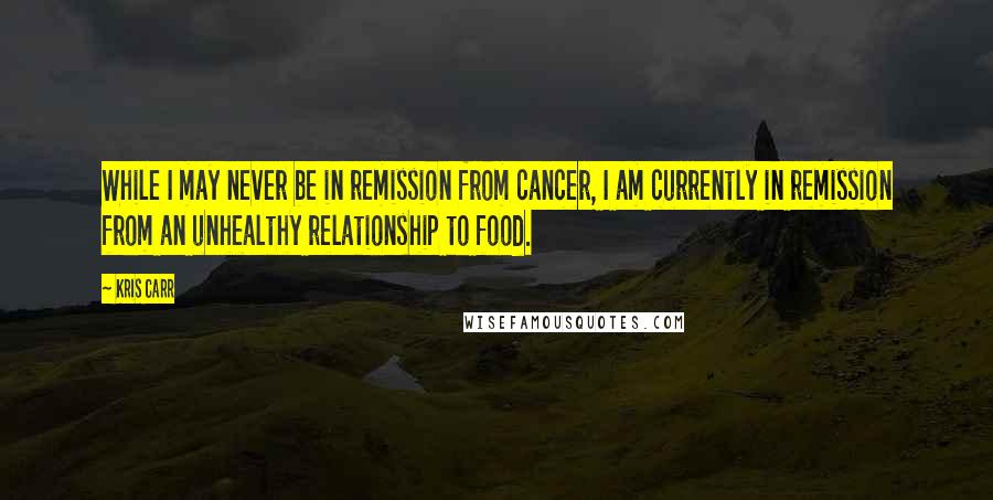 Kris Carr Quotes: While I may never be in remission from cancer, I am currently in remission from an unhealthy relationship to food.