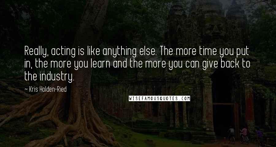 Kris Holden-Ried Quotes: Really, acting is like anything else. The more time you put in, the more you learn and the more you can give back to the industry.