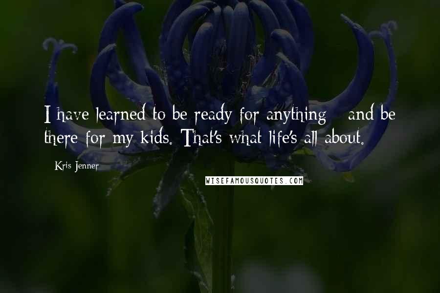 Kris Jenner Quotes: I have learned to be ready for anything - and be there for my kids. That's what life's all about.