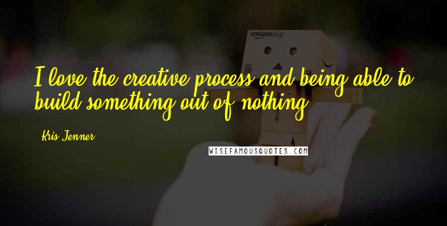 Kris Jenner Quotes: I love the creative process and being able to build something out of nothing.