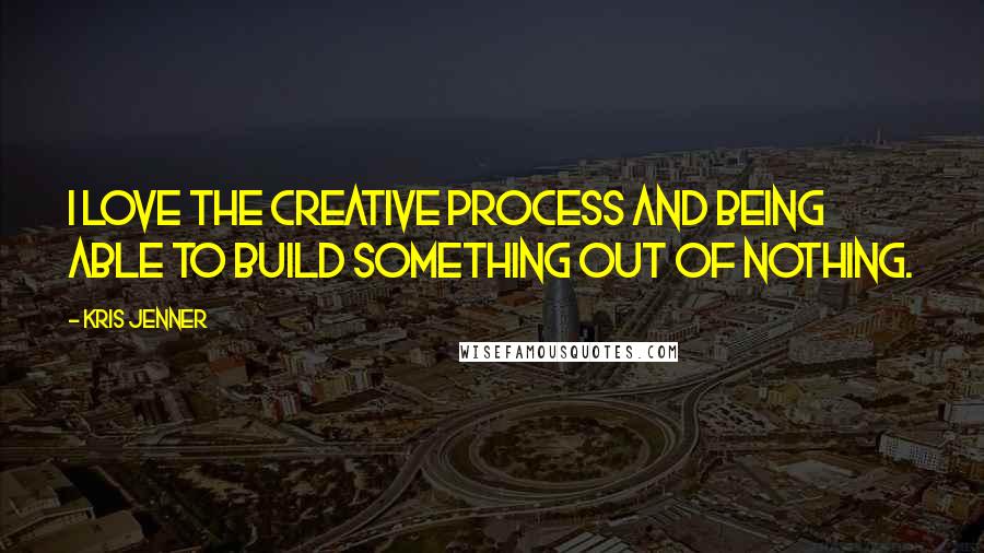 Kris Jenner Quotes: I love the creative process and being able to build something out of nothing.