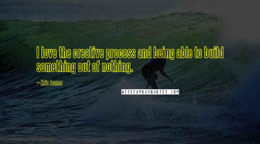 Kris Jenner Quotes: I love the creative process and being able to build something out of nothing.