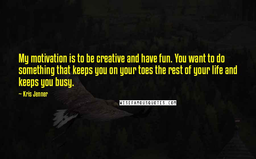 Kris Jenner Quotes: My motivation is to be creative and have fun. You want to do something that keeps you on your toes the rest of your life and keeps you busy.